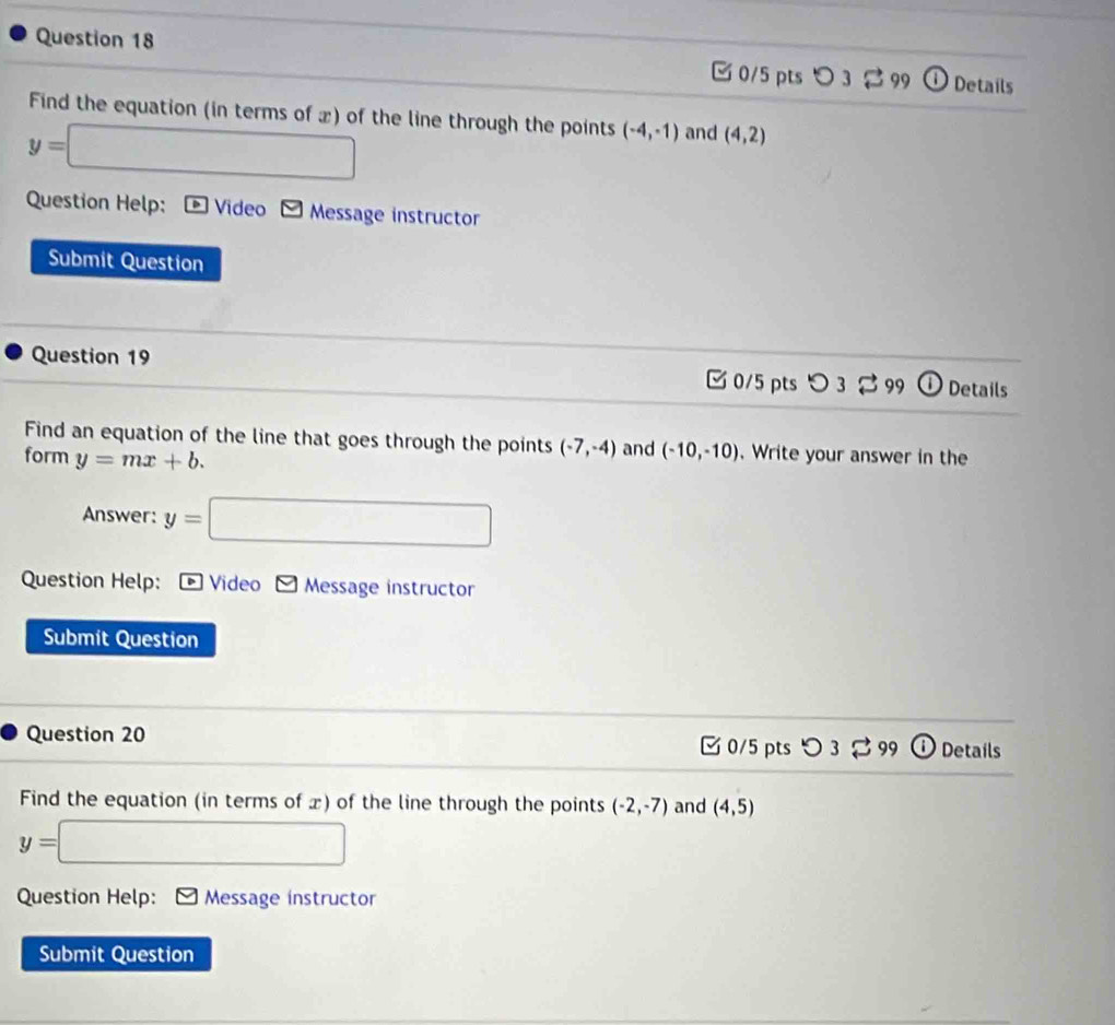 O_3leftharpoons 1 Details
Find the equation (in terms of x) of the line through the points (-4,-1) and (4,2)
y=□
Question Help: Video Message instructor
Submit Question
Question 19
0/5 pts つ 3 % 99 O Details
Find an equation of the line that goes through the points (-7,-4) and (-10,-10). Write your answer in the
form y=mx+b. 
Answer: y=□
Question Help: * Video Message instructor
Submit Question
Question 20 C 0/5 pts D3leftharpoons 99 Details
Find the equation (in terms of x) of the line through the points (-2,-7) and (4,5)
y= =□
Question Help: Message instructor
Submit Question