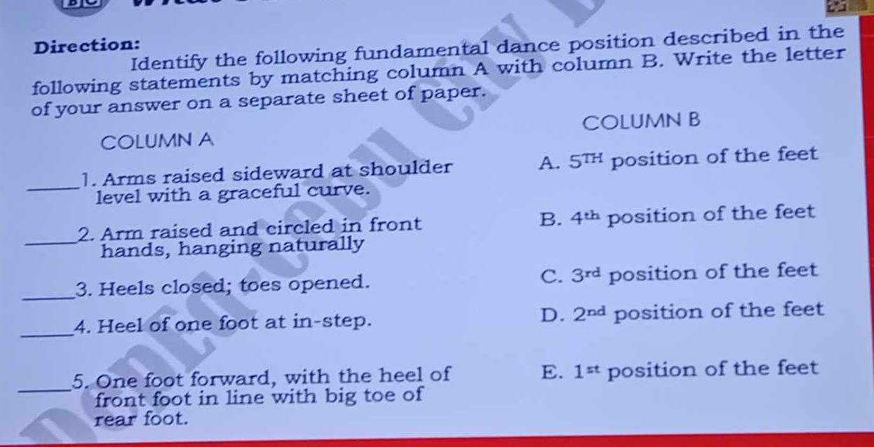 a
Direction: Identify the following fundamental dance position described in the
following statements by matching column A with column B. Write the letter
of your answer on a separate sheet of paper.
COLUMN A COLUMN B
_1. Arms raised sideward at shoulder A. 5^(TH) position of the feet
level with a graceful curve.
_2. Arm raised and circled in front B. 4^(th) position of the feet
hands, hanging naturally
C. 3^(rd)
_3. Heels closed; toes opened. position of the feet
D. 2^(nd)
_
4. Heel of one foot at in-step. position of the feet
_
5. One foot forward, with the heel of E. 1^(st) position of the feet
front foot in line with big toe of
rear foot.