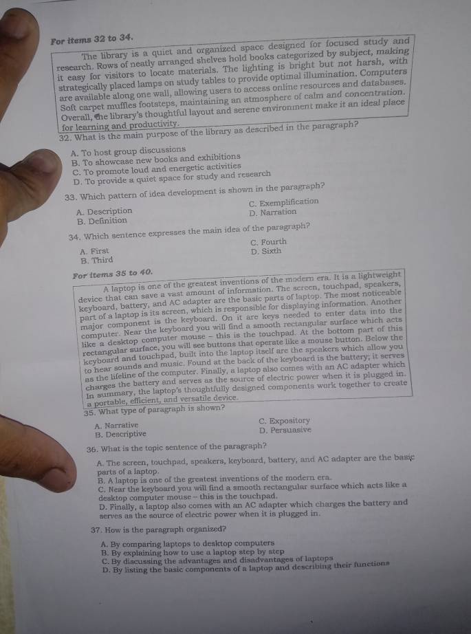 For items 32 to 34.
The library is a quiet and organized space designed for focused study and
research. Rows of neatly arranged shelves hold books categorized by subject, making
it easy for visitors to locate materials. The lighting is bright but not harsh, with
strategically placed lamps on study tables to provide optimal illumination. Computers
are available along one wall, allowing users to access online resources and databases.
Soft carpet muffles footsteps, maintaining an atmosphere of calm and concentration.
Overall, the library’s thoughtful layout and serene environment make it an ideal place
for learning and productivity.
32. What is the main purpose of the library as described in the paragraph?
A. To host group discussions
B. To showcase new books and exhibitions
C. To promote loud and energetic activities
D. To provide a quiet space for study and research
33. Which pattern of idea development is shown in the paragraph?
A. Description C. Exemplification
D. Narration
B. Definition
34. Which sentence expresses the main idea of the paragraph?
C. Fourth
A. First
B. Third D. Sixth
For items 35 to 40.
A laptop is one of the greatest inventions of the modern era. It is a lightweight
device that can save a vast amount of information. The screen, touchpad, speakers,
keyboard, battery, and AC adapter are the basic parts of laptop. The most noticeable
part of a laptop is its screen, which is responsible for displaying information. Another
major component is the keyboard. On it are keys needed to enter data into the
computer. Near the keyboard you will find a smooth rectangular surface which acts
like a desktop computer mouse - this is the touchpad. At the bottom part of this
rectangular surface, you will see buttons that operate like a mouse button. Below the
keyboard and touchpad, built into the laptop itself are the speakers which allow you
to hear sounds and music. Found at the back of the keyboard is the battery; it serves
as the lifeline of the computer. Finally, a laptop also comes with an AC adapter which
charges the battery and serves as the source of electric power when it is plugged in.
In summary, the laptop's thoughtfully designed components work together to create
a portable, efficient, and versatile device.
35. What type of paragraph is shown?
A. Narrative C. Expository
B. Descriptive D. Persuasive
36. What is the topic sentence of the paragraph?
A. The screen, touchpad, speakers, keyboard, battery, and AC adapter are the basic
parts of a laptop.
B. A laptop is one of the greatest inventions of the modern era.
C. Near the keyboard you will find a smooth rectangular surface which acts like a
desktop computer mouse-- this is the touchpad.
D. Finally, a laptop also comes with an AC adapter which charges the battery and
serves as the source of electric power when it is plugged in.
37. How is the paragraph organized?
A. By comparing laptops to desktop computers
B. By explaining how to use a laptop step by step
C. By discussing the advantages and disadvantages of laptops
D. By listing the basic components of a laptop and describing their functions