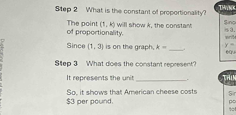 THINK 
Step 2 What is the constant of proportionality? 
The point (1,k) will show k, the constant Sinc 
of proportionality. 
is 3. 
write 
: 
Since (1,3) is on the graph, k= _.
y=
equ 
Step 3 What does the constant represent? 
It represents the unit _ThiN 
. 
So, it shows that American cheese costs Sin
$3 per pound. po 
to