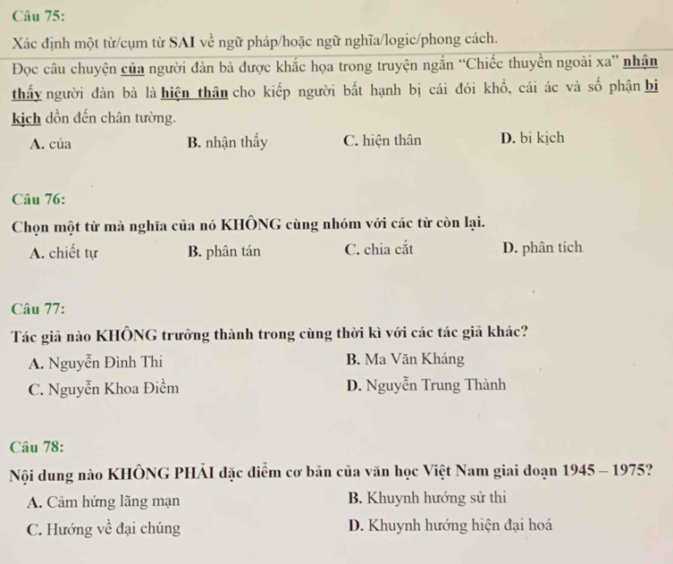 Xác định một từ/cụm từ SAI về ngữ pháp/hoặc ngữ nghĩa/logic/phong cách.
Đọc câu chuyện của người đàn bà được khắc họa trong truyện ngắn “Chiếc thuyền ngoài xa” nhận
thấy người đàn bà là hiện thân cho kiếp người bất hạnh bị cái đói khổ, cái ác và số phận bi
kịch dồn đến chân tường.
A. của B. nhận thấy C. hiện thân D. bi kịch
Câu 76:
Chọn một từ mà nghĩa của nó KHÔNG cùng nhóm với các từ còn lại.
A. chiết tự B. phân tán C. chia cắt D. phân tích
Câu 77:
Tác giả nào KHÔNG trưởng thành trong cùng thời kì với các tác giả khác?
A. Nguyễn Đình Thi B. Ma Văn Kháng
C. Nguyễn Khoa Điềm D. Nguyễn Trung Thành
Câu 78:
Nội dung nào KHÔNG PHẢI đặc diểm cơ bản của văn học Việt Nam giai đoạn 1945 - 1975?
A. Cảm hứng lãng mạn B. Khuynh hướng sử thi
C. Hướng về đại chúng D. Khuynh hướng hiện đại hoá