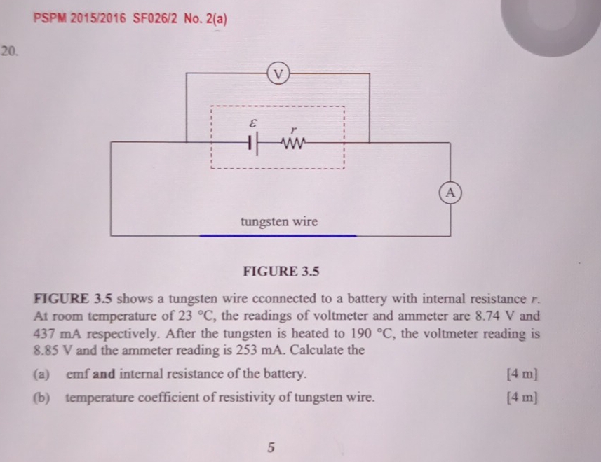 PSPM 2015/2016 SF026/2 No. 2(a) 
20.
V
ε 
r
v
a 
tungsten wire 
FIGURE 3.5 
FIGURE 3.5 shows a tungsten wire cconnected to a battery with internal resistance r. 
At room temperature of 23°C , the readings of voltmeter and ammeter are 8.74 V and
437 mA respectively. After the tungsten is heated to 190°C , the voltmeter reading is
8.85 V and the ammeter reading is 253 mA. Calculate the 
(a) emf and internal resistance of the battery. [4 m] 
(b) temperature coefficient of resistivity of tungsten wire. [ 4 m ] 
5