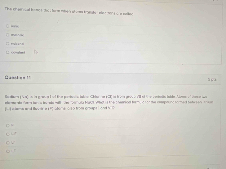 The chemical bonds that form when atoms transfer electrons are called
ionic
metallic
nobond
covalent
Question 11 5 pts
Sodium (Na) is in group I of the periodic table. Chlorine (Cl) is from group VII of the periodic table. Atoms of these two
elements form ionic bonds with the formula NaCl. What is the chemical formula for the compound formed between lithium
(Li) atoms and fluorine (F) atoms, also from groups I and VII?
Fl
LiF
Lf
LF
