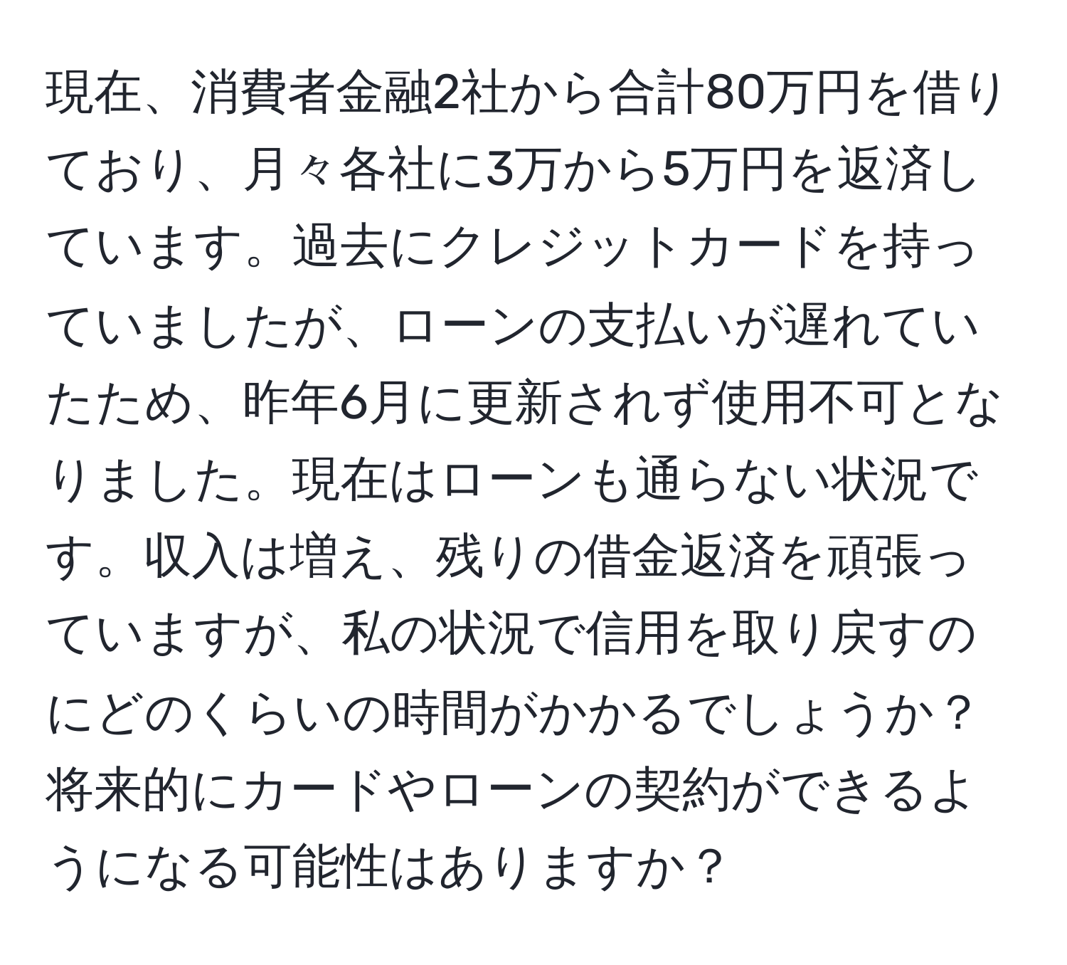 現在、消費者金融2社から合計80万円を借りており、月々各社に3万から5万円を返済しています。過去にクレジットカードを持っていましたが、ローンの支払いが遅れていたため、昨年6月に更新されず使用不可となりました。現在はローンも通らない状況です。収入は増え、残りの借金返済を頑張っていますが、私の状況で信用を取り戻すのにどのくらいの時間がかかるでしょうか？将来的にカードやローンの契約ができるようになる可能性はありますか？