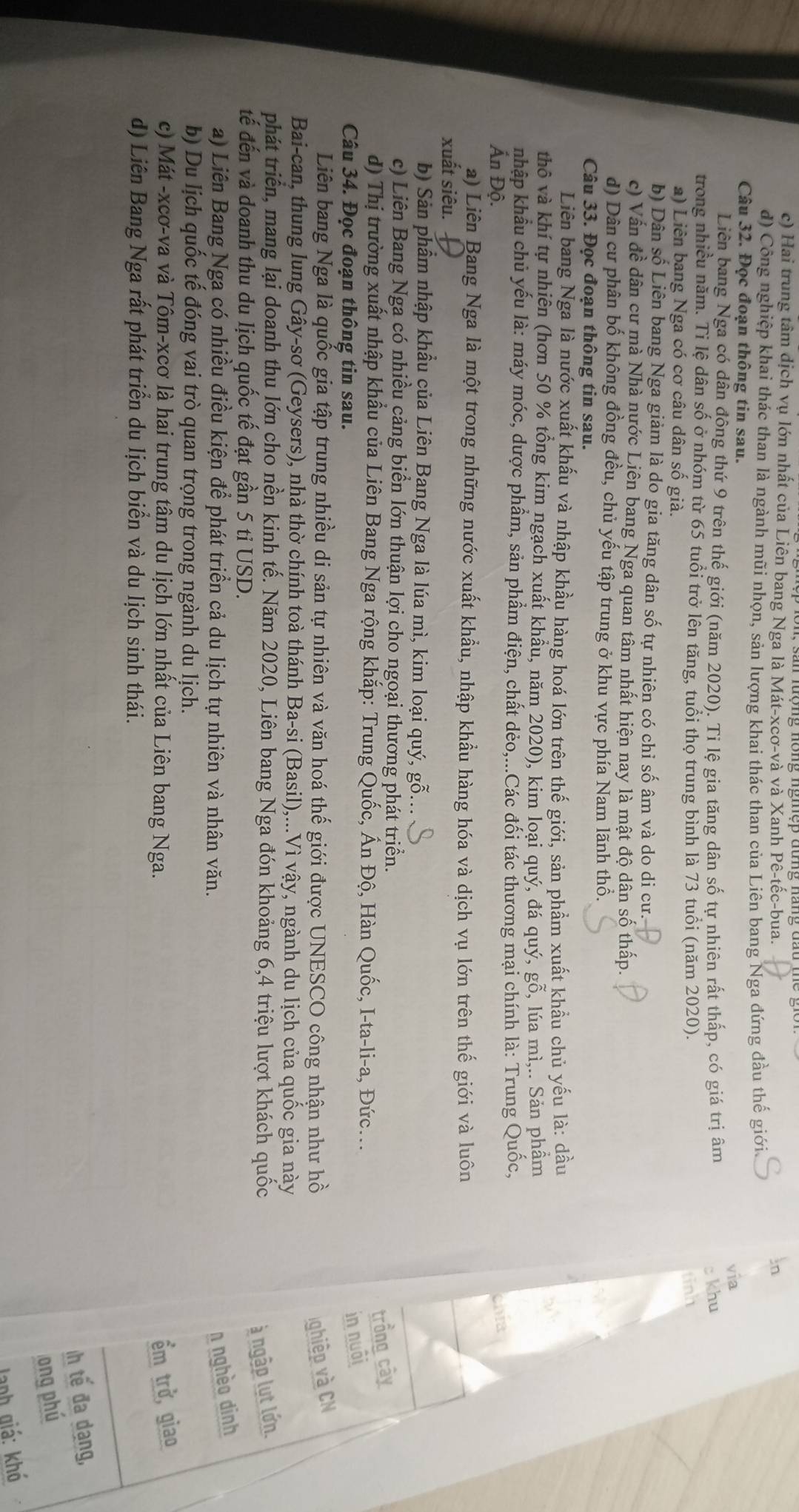 c) Hai trung tâm dịch vụ lớn nhất của Liên bang Nga là Mát-xcơ-và và Xanh Pê-tếc-bua.
d) Công nghiệp khai thác than là ngành mũi nhọn, sản lượng khai thác than của Liên bang Nga đứng đầu thế giới
Câu 32. Đọc đoạn thông tin sau.
via
Liên bang Nga có dân đông thứ 9 trên thế giới (năm 2020). Ti lệ gia tăng dân số tự nhiên rất thấp, có giá trị âm
c khu
trong nhiều năm. Ti lệ dân số ở nhóm từ 65 tuổi trở lên tăng, tuổi thọ trung bình là 73 tuổi (năm 2020).
a) Liên bang Nga có cơ câu dân số già. tinh
b) Dân số Liên bang Nga giảm là do gia tăng dân số tự nhiên có chỉ số âm và do di cư.
c) Vấn đề dân cư mà Nhà nước Liên bang Nga quan tâm nhất hiện nay là mật độ dân số thấp.
d) Dân cư phân bổ không đồng đều, chủ yếu tập trung ở khu vực phía Nam lãnh thổ.
Câu 33. Đọc đoạn thông tin sau.
Liên bang Nga là nước xuất khấu và nhập khầu hàng hoá lớn trên thế giới, sản phầm xuất khẩu chủ yếu là: dầu
thô và khí tự nhiên (hơn 50 % tổng kim ngạch xuất khẩu, năm 2020), kim loại quý, đá quý, gỗ, lúa mì,.. Sản phẩm
nhập khẩu chủ yếu là: máy móc, dược phẩm, sản phẩm điện, chất dẻo,...Các đối tác thương mại chính là: Trung Quốc,
Ấn Độ.
a) Liên Bang Nga là một trong những nước xuất khẩu, nhập khẩu hàng hóa và dịch vụ lớn trên thế giới và luôn
xuất siêu.
b) Sản phẩm nhập khẩu của Liên Bang Nga là lúa mì, kim loại quý, gỗ...
c) Liên Bang Nga có nhiều cảng biển lớn thuận lợi cho ngoại thương phát triển.
d) Thị trường xuất nhập khẩu của Liên Bang Nga rộng khắp: Trung Quốc, Ấn Độ, Hàn Quốc, I-ta-li-a, Đức...
trồng cây
Câu 34. Đọc đoạn thông tin sau.
in nuôi
Liên bang Nga là quốc gia tập trung nhiều di sản tự nhiên và văn hoá thế giới được UNESCO công nhận như hồ ghiệp và CN
Bai-can, thung lung Gây-sơ (Geysers), nhà thờ chính toà thánh Ba-si (Basil),...Vì vậy, ngành du lịch của quốc gia này
phát triển, mang lại doanh thu lớn cho nền kinh tế. Năm 2020, Liên bang Nga đón khoảng 6,4 triệu lượt khách quốc à ngập lut lớn.
tế đến và doanh thu du lịch quốc tế đạt gần 5 tỉ USD.
a) Liên Bang Nga có nhiều điều kiện để phát triển cả du lịch tự nhiên và nhân văn.
n nghèo dinh
b) Du lịch quốc tế đóng vai trò quan trọng trong ngành du lịch.
c) Mát -xcơ-va và Tôm-xcơ là hai trung tâm du lịch lớn nhất của Liên bang Nga. ểm trở, giao
d) Liên Bang Nga rất phát triển du lịch biển và du lịch sinh thái.
Ih tế đa dạng,
ong phú
Janh giá: khó