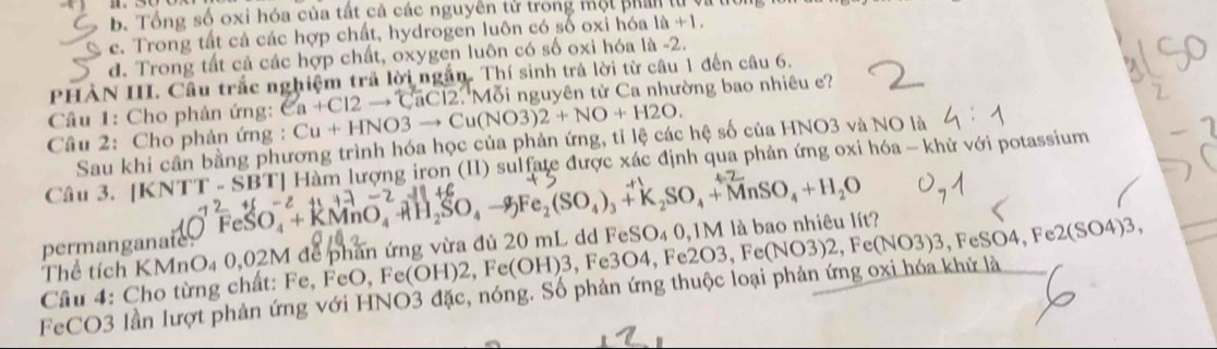 b. Tổng số oxi hóa của tất cả các nguyên tử trong một phan tử
c. Trong tất cả các hợp chất, hydrogen luôn có số oxi hóa 1a+1.
d. Trong tất cả các hợp chất, oxygen luôn có số oxi hóa là -2.
PHÀN III. Câu trắc nghiệm trả lời ngắn. Thí sinh trả lời từ câu 1 đến câu 6.
Cầu 1: Cho phản ứng: Ca+Cl2to CaCl2.'N 'Mỗi nguyên từ Ca nhường bao nhiêu ?
Câu 2: Cho phản ứng : Cu+HNO3to Cu(NO3)2+NO+H2O. 
Sau khi cần bằng phương trình hóa học của phản ứng, tỉ lệ các hệ số của HNO3 và NO là
Câu 3. [K NTT-SBT] 12+(-2+1+-2-1)+( FeSO_4+KMnO_4to H_2SO_4to Fe_2(SO_4)_3+K_2SO_4+MnSO_4+H_2O Hàm lượng iron (II) sulfate được xác định qua phản ứng oxi hóa - khử với potassium
() 
Thể tích KMnO₄ 0,02M để phần ứng vừa đủ 20 mL dd FeSO₄ 0, 1M là bao nhiêu lít?
permanganate.
Cầu 4: Cho từng chất: Fe, FeO, Fe(OH)2, F c(OH)3 , Fe3O4, Fe2O3, Fe
FeCO3 lần lượt phản ứng với HNO3 đặc, nóng. Số phản ứng thuộc loại phản ứng oxi hóa khử là O3, Fe(NO3)2, Fe(NO3)3, FeSO4, Fe2(SO4