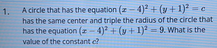 A circle that has the equation (x-4)^2+(y+1)^2=c
has the same center and triple the radius of the circle that
has the equation (x-4)^2+(y+1)^2=9. What is the
value of the constant c?