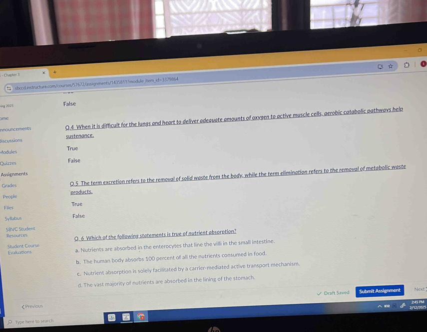 Chapter 3 +
id= 
% sbccd.instructure.com/courses/57672/assignments/1435811?module_item 3379864
rìng 2025
False
ome
innouncements Q.4 When it is difficult for the lungs and heart to deliver adequate amounts of oxygen to active muscle cells. aerobic catabolic pathways help
Discussions sustenance.
Modules True
Quizzes False
Assignments
Grades Q.5 The term excretion refers to the removal of solid waste from the body. while the term elimination refers to the removal of metabolic waste
People products.
Files True
Syllabus False
SBVC Student
Resources Q. 6 Which of the following statements is true of nutrient absorption?
Student Course
Evaluations a. Nutrients are absorbed in the enterocytes that line the villi in the small intestine.
b. The human body absorbs 100 percent of all the nutrients consumed in food.
c. Nutrient absorption is solely facilitated by a carrier-mediated active transport mechanism.
d. The vast majority of nutrients are absorbed in the lining of the stomach.
Draft Saved Submit Assignment Next
245 PM
《Previous
IC12 2/12/2025
Type here to search