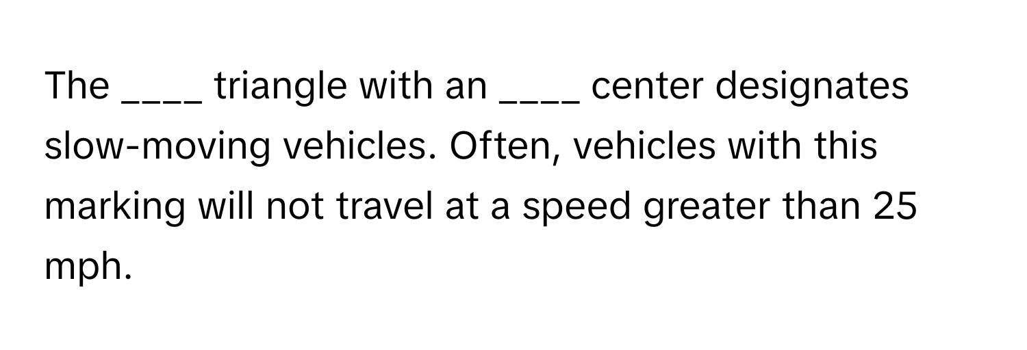 The ____ triangle with an ____ center designates slow-moving vehicles. Often, vehicles with this marking will not travel at a speed greater than 25 mph.