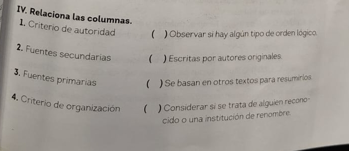 Relaciona las columnas. 
1. Criterio de autoridad  ) Observar si hay algún tipo de orden lógico. 
2. Fuentes secundarias  ) Escritas por autores originales. 
3. Fuentes primarias  ) Se basan en otros textos para resumirlos. 
4. Criterio de organización  ) Considerar si se trata de alguien recono- 
cido o una institución de renombre.