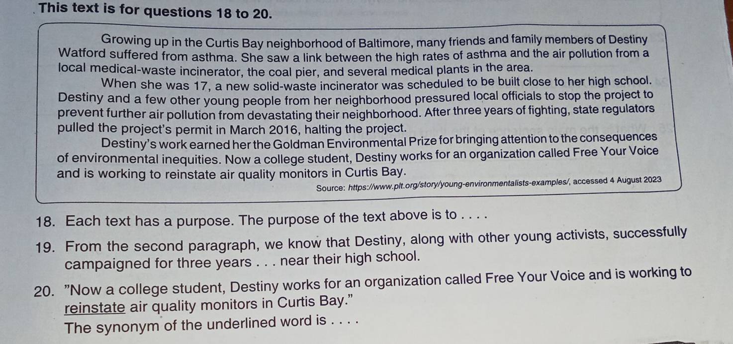 This text is for questions 18 to 20. 
Growing up in the Curtis Bay neighborhood of Baltimore, many friends and family members of Destiny 
Watford suffered from asthma. She saw a link between the high rates of asthma and the air pollution from a 
local medical-waste incinerator, the coal pier, and several medical plants in the area. 
When she was 17, a new solid-waste incinerator was scheduled to be built close to her high school. 
Destiny and a few other young people from her neighborhood pressured local officials to stop the project to 
prevent further air pollution from devastating their neighborhood. After three years of fighting, state regulators 
pulled the project's permit in March 2016, halting the project. 
Destiny’s work earned her the Goldman Environmental Prize for bringing attention to the consequences 
of environmental inequities. Now a college student, Destiny works for an organization called Free Your Voice 
and is working to reinstate air quality monitors in Curtis Bay. 
Source: https://www.plt.org/story/young-environmentalists-examples/, accessed 4 August 2023 
18. Each text has a purpose. The purpose of the text above is to . . . . 
19. From the second paragraph, we know that Destiny, along with other young activists, successfully 
campaigned for three years. . . near their high school. 
20. "Now a college student, Destiny works for an organization called Free Your Voice and is working to 
reinstate air quality monitors in Curtis Bay.” 
The synonym of the underlined word is . . . .