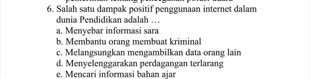 Salah satu dampak positif penggunaan internet dalam
dunia Pendidikan adalah …
a. Menyebar informasi sara
b. Membantu orang membuat kriminal
c. Melangsungkan mengambilkan data orang lain
d. Menyelenggarakan perdagangan terlarang
e. Mencari informasi bahan ajar