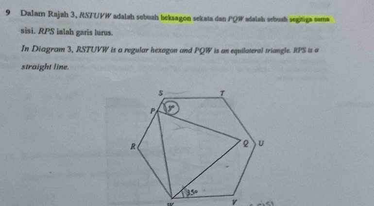 Dalam Rajah 3, RS7UVW adalah sebuah heksagon sekata dan PQW adalah sebuah segitiga sama
sisi. RPS ialah garis lurus.
In Diagram 3, RSTUVW is a regular hexagon and PQW is an equilateral triangle. RPS is a
straight line.