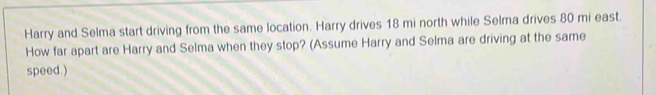 Harry and Selma start driving from the same location. Harry drives 18 mi north while Selma drives 80 mi east. 
How far apart are Harry and Selma when they stop? (Assume Harry and Selma are driving at the same 
speed.)