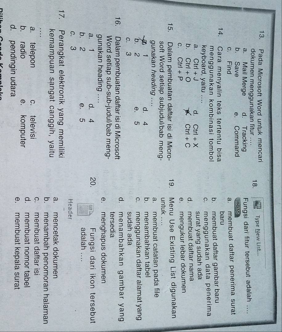 Pada Microsoft Word untuk mencari
dokumen menggunakan fitur .... 18. Type New List...
a. Mail Merge d. Tracking Fungsi dari fitur tersebut adalah ...._
b. Save e. Command HOTS
c. Find
a. membuat daftar penerima surat
14. Cara menyalin teks tertentu bisa baru
menggunakan kombinasi tombol b. membuat daftar gambar baru
keyboard, yaitu .... c. menggunakan data penerima
a. Ctrl+J d. Ctrl+X surat yang sudah ada
b. Ctrl+O a Ctrl+C d. membuat daftar nama
C. Ctrl+P
e. mengukur lebar dokumen
15. Dalam pembuatan daftar isi di Micro- 19. Menu Use Existing List digunakan
soft Word setiap subjudul/bab meng- untuk_
gunakan heading .... a. membuat catatan pada file
1 d. 4 b. menambahkan tabel
b. 2 e. 5 c. menggunakan daftar alamat yang
c. 3 sudah ada
16. Dalam pembuatan daftar isi di Microsoft
d. menambahkan gambar yang
Word setiap sub-sub-judul/bab meng-
tersedia
gunakan heading ...._ e. menghapus dokumen
a. 1 d. 4 20. Fungsi dari ikon tersebut
b. 2 e. 5 adalah ....
c. 3 Header
17. Perangkat elektronik yang memiliki
a. mencetak dokumen
kemampuan sangat canggih, yaitu
_
b. menambah penomoran halaman
a. telepon c. televisi
c. membuat daftar isi
b. radio e. komputer
d. membuat nomor tabel
d. pendingin udara
e. membuat kepala surat