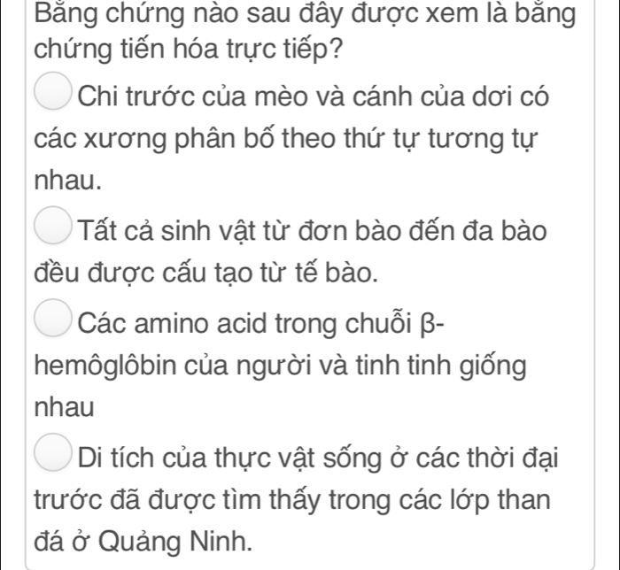 Bằng chứng nào sau đây được xem là bằng
chứng tiến hóa trực tiếp?
Chi trước của mèo và cánh của dơi có
các xương phân bố theo thứ tự tương tự
nhau.
Tất cả sinh vật từ đơn bào đến đa bào
đều được cấu tạo từ tế bào.
Các amino acid trong chuỗi β -
hemôglôbin của người và tinh tinh giống
nhau
Di tích của thực vật sống ở các thời đại
trước đã được tìm thấy trong các lớp than
đá ở Quảng Ninh.