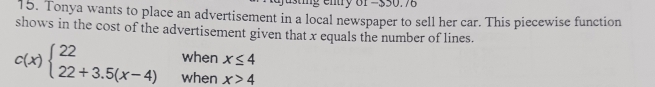 ig entry 8f -550.76
15. Tonya wants to place an advertisement in a local newspaper to sell her car. This piecewise function
shows in the cost of the advertisement given that x equals the number of lines.
when x≤ 4
c(x)beginarrayl 22 22+3.5(x-4)endarray. when x>4