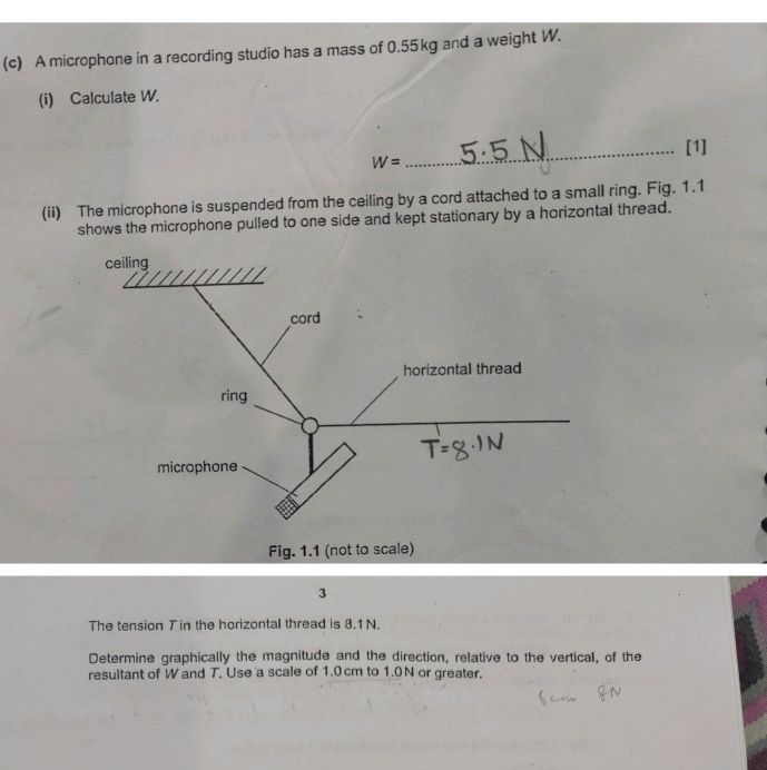 A microphone in a recording studio has a mass of 0.55kg and a weight W.
(i) Calculate W.
_[1]
W=
(ii) The microphone is suspended from the ceiling by a cord attached to a small ring. Fig. 1.1
shows the microphone pulled to one side and kept stationary by a horizontal thread.
Fig. 1.1 (not to scale)
3
The tension Tin the horizontal thread is 8.1N.
Determine graphically the magnitude and the direction, relative to the vertical, of the
resultant of W and T. Use a scale of 1.0cm to 1.0N or greater.