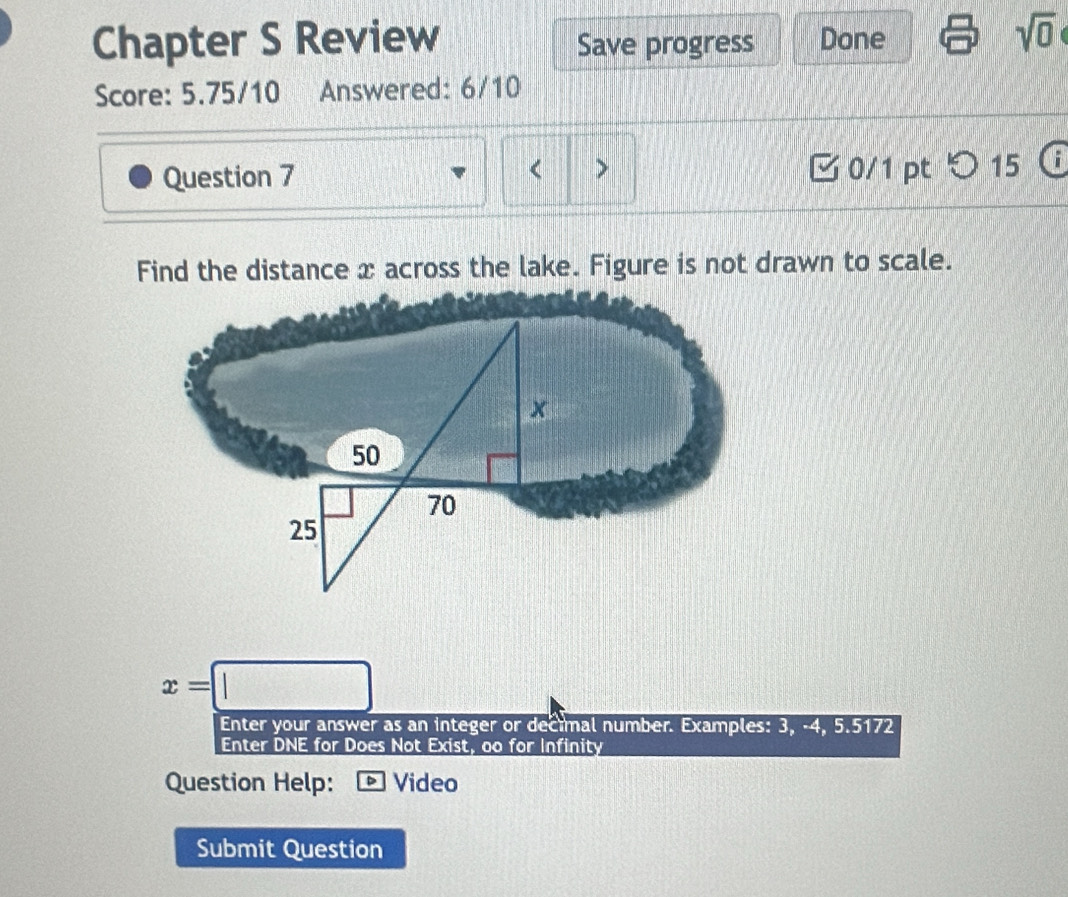 Chapter S Review Save progress Done 
sqrt(0) 
Score: 5.75/10 Answered: 6/10 
< > 
Question 7 0/1 pt つ15 
Find the distance x across the lake. Figure is not drawn to scale.
x
50
70
25
x=□
Enter your answer as an integer or decimal number. Examples: 3, -4, 5.5172
Enter DNE for Does Not Exist, oo for Infinity 
Question Help: * Video 
Submit Question