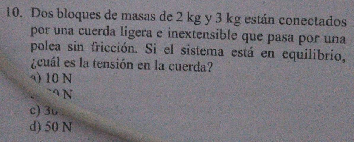 Dos bloques de masas de 2 kg y 3 kg están conectados
por una cuerda ligera e inextensible que pasa por una
polea sin fricción. Si el sistema está en equilibrio,
¿cuál es la tensión en la cuerda?
a) 10 N
c) 36
d) 50 N