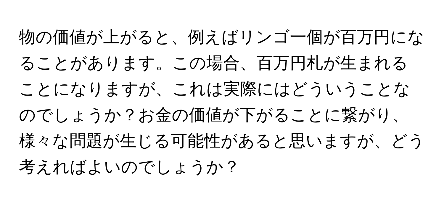 物の価値が上がると、例えばリンゴ一個が百万円になることがあります。この場合、百万円札が生まれることになりますが、これは実際にはどういうことなのでしょうか？お金の価値が下がることに繋がり、様々な問題が生じる可能性があると思いますが、どう考えればよいのでしょうか？