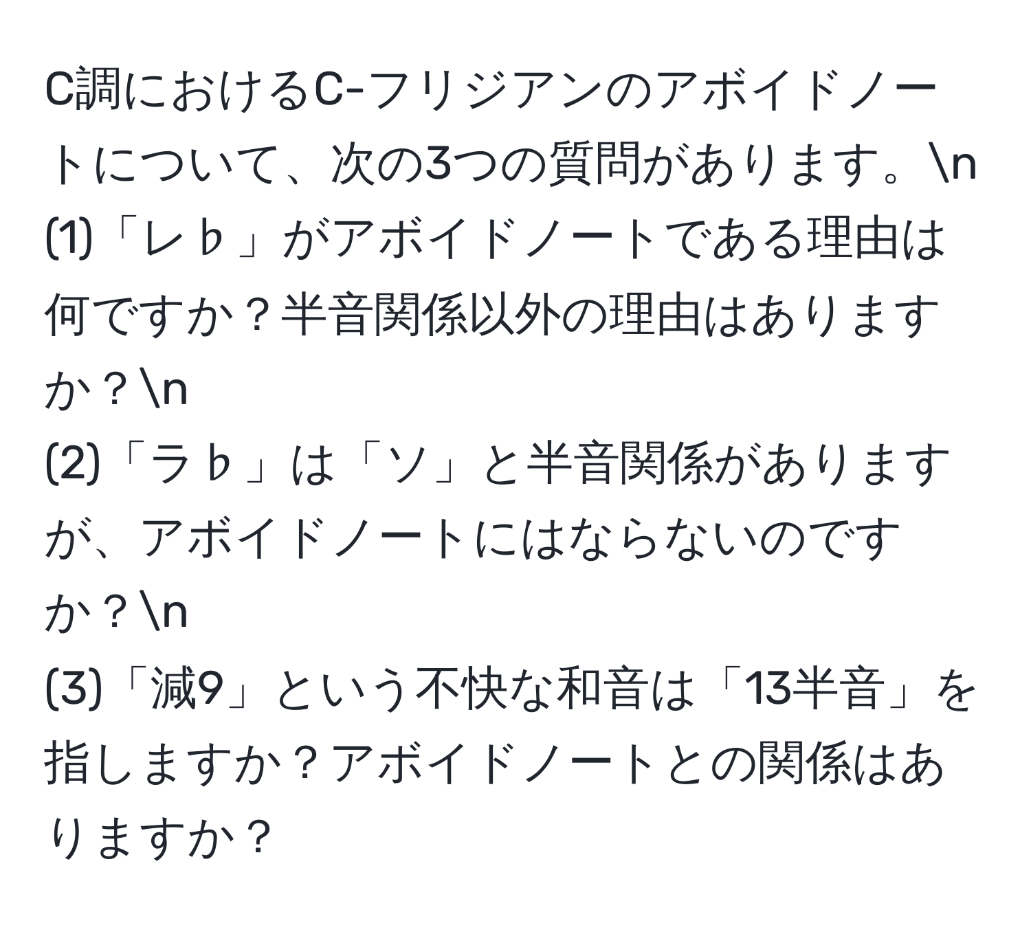 C調におけるC-フリジアンのアボイドノートについて、次の3つの質問があります。n  
(1)「レ♭」がアボイドノートである理由は何ですか？半音関係以外の理由はありますか？n  
(2)「ラ♭」は「ソ」と半音関係がありますが、アボイドノートにはならないのですか？n  
(3)「減9」という不快な和音は「13半音」を指しますか？アボイドノートとの関係はありますか？