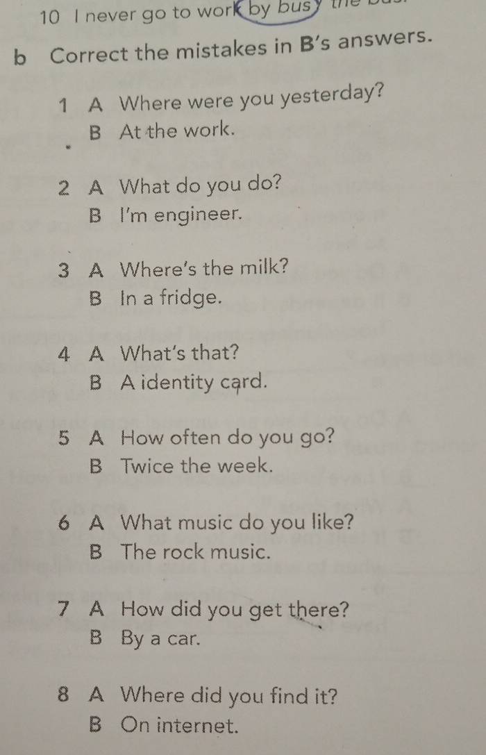 never go to work by busy the
b Correct the mistakes in B's answers.
1 A Where were you yesterday?
B At the work.
2 A What do you do?
B I'm engineer.
3 A Where's the milk?
B In a fridge.
4 A What's that?
B A identity card.
5 A How often do you go?
B Twice the week.
6 A What music do you like?
B The rock music.
7 A How did you get there?
B By a car.
8 A Where did you find it?
B On internet.