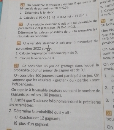 On considère la variable aléatoire X qui suit la loi préciser a 
binomiale de paramètres 20 et 0,36. 
2. Calcul 
1. Détermine la loi de X. 
3. Calcul 
2. Calcule : a P(X=3); b) P(X≤ 2) et c) P(X≥ 1). la variab 
Une variable aléatoire X suit une loi binomiale de 32 Un
10 boîte 
paramètres 2 et p tels que : 
Une étu 
Détermine les valeurs possibles de p. On arrondira les P(X=1)=0,3. 
résultats au centième. 
que la p
café ne 
Une variable aléatoire X suit une loi binomiale de 
pesticic 
paramètres 2022 et  1/14 . 
1. Calcule l'espérance mathématique de X. On su 
pour π
2. Calcule la variance de X. avec r
On considère un jeu de grattage dans lequel la On co 
probabilité pour un joueur de gagner est de 0,1. stock, 
On considère 100 joueurs ayant participé à ce jeu. On 1. J 
suppose que les résultats « gagner » ou « perdre » sont p
indépendants. 
On appelle X la variable aléatoire donnant le nombre de 2. C 
gagnants parmi ces 100 joueurs. 
1. Justifie que X suit une loi binomiale dont tu préciseras 3. 
les paramètres. 
2. Détermine la probabilité qu'il y ait : 
33 
a) exactement 12 gagnants. bou 
b) plus d'un gagnant. 
On