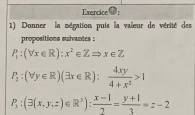 Exencice
1) Donner la négation puis la valeur de vérité des
propositions suivantes ;
P_1:(forall x∈ R):x^2∈ ZRightarrow x∈ Z
P_2:(forall y∈ R)(exists x∈ R): 4xy/4+x^2 >1
P_3:(3(x,y,z)∈ R^3): (x-1)/2 = (y+1)/3 =z-2