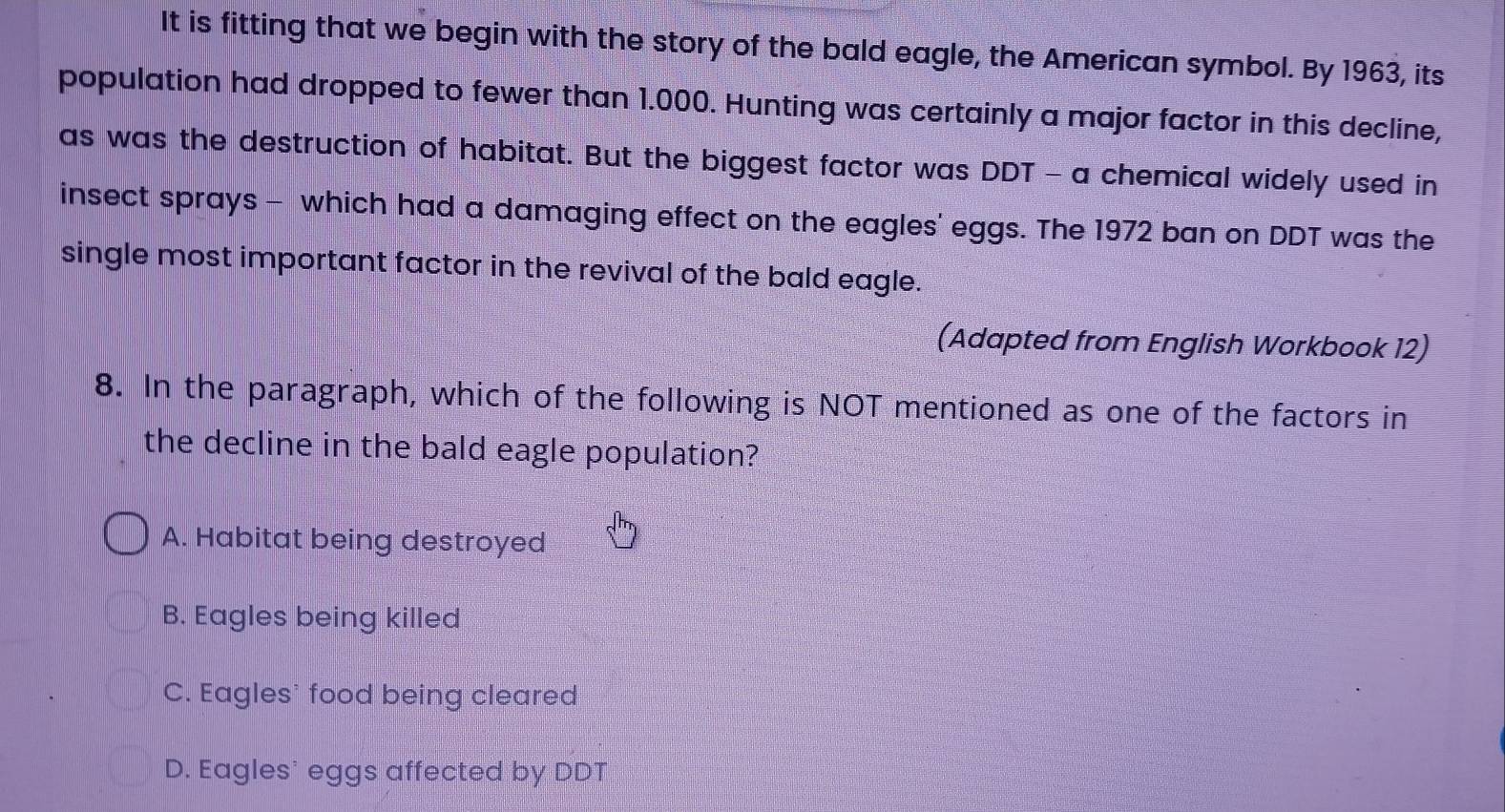 It is fitting that we begin with the story of the bald eagle, the American symbol. By 1963, its
population had dropped to fewer than 1.000. Hunting was certainly a major factor in this decline,
as was the destruction of habitat. But the biggest factor was DDT - a chemical widely used in
insect sprays - which had a damaging effect on the eagles' eggs. The 1972 ban on DDT was the
single most important factor in the revival of the bald eagle.
(Adapted from English Workbook 12)
8. In the paragraph, which of the following is NOT mentioned as one of the factors in
the decline in the bald eagle population?
A. Habitat being destroyed
B. Eagles being killed
C. Eagles' food being cleared
D. Eagles' eggs affected by DDT