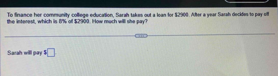 To finance her community college education, Sarah takes out a loan for $2900. After a year Sarah decides to pay off 
the interest, which is 8% of $2900. How much will she pay? 
Sarah will pay $□.