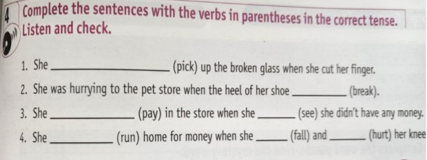 Complete the sentences with the verbs in parentheses in the correct tense. 
Listen and check. 
1. She _(pick) up the broken glass when she cut her finger. 
2. She was hurrying to the pet store when the heel of her shoe _(break). 
3. She _(pay) in the store when she _(see) she didn’t have any money. 
4. She_ (run) home for money when she _(fall) and _(hurt) her knee