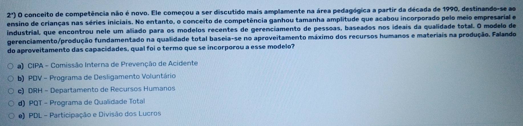 2^(wedge)) O conceito de competência não é novo. Ele começou a ser discutido mais amplamente na área pedagógica a partir da década de 1990, destinando-se ao
ensino de crianças nas séries iniciais. No entanto, o conceito de competência ganhou tamanha amplitude que acabou incorporado pelo meio empresarial e
industrial, que encontrou nele um aliado para os modelos recentes de gerenciamento de pessoas, baseados nos ideais da qualidade total. O modelo de
gerenciamento/produção fundamentado na qualidade total baseia-se no aproveitamento máximo dos recursos humanos e materiais na produção. Falando
do aproveitamento das capacidades, qual foi o termo que se incorporou a esse modelo?
a) CIPA - Comissão Interna de Prevenção de Acidente
b) PDV - Programa de Desligamento Voluntário
c) DRH - Departamento de Recursos Humanos
d) PQT - Programa de Qualidade Total
e) PDL - Participação e Divisão dos Lucros