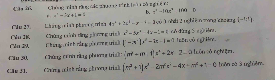 Chứng minh rằng các phương trình luôn có nghiệm: 
a. x^4-3x+1=0 b. x^5-10x^3+100=0
Câu 27. Chứng minh phương trình 4x^4+2x^2-x-3=0 có ít nhất 2 nghiệm trong khoảng (-1;1). 
Câu 28. Chứng minh rằng phương trình x^5-5x^3+4x-1=0 có đúng 5 nghiệm. 
Câu 29. Chứng minh rằng phương trình (1-m^2)x^5-3x-1=0 luôn có nghiệm. 
Câu 30. Chứng minh rằng phương trình: (m^2+m+1)x^4+2x-2=0 luôn có nghiệm. 
Câu 31. Chứng minh rằng phương trình (m^2+1)x^3-2m^2x^2-4x+m^2+1=0 luôn có 3 nghiệm.