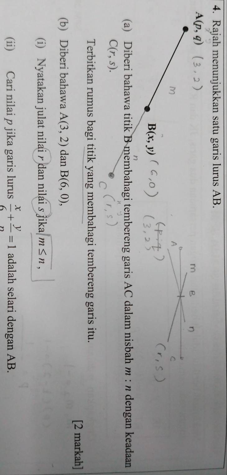 Rajah menunjukkan satu garis lurus AB.
A(p,q)
m B η
M
A
C
B(x,y)
(a) Diberi bahawa titik B membahagi tembereng garis AC dalam nisbah m : n dengan keadaan
C(r,s). 
Terbitkan rumus bagi titik yang membahagi tembereng garis itu. 
[2 markah] 
(b) Diberi bahawa A(3,2) dan B(6,0), 
(i) Nyatakan julat nilai r dan nilai s jika beginarrayr encloselongdiv m≤ nendarray , 
(ii) Cari nilai p jika garis lurus  x/6 + y/n =1 adalah selari dengan AB.