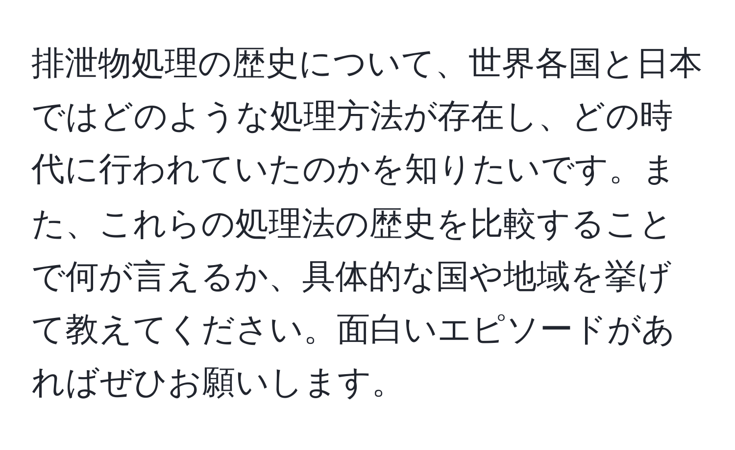 排泄物処理の歴史について、世界各国と日本ではどのような処理方法が存在し、どの時代に行われていたのかを知りたいです。また、これらの処理法の歴史を比較することで何が言えるか、具体的な国や地域を挙げて教えてください。面白いエピソードがあればぜひお願いします。