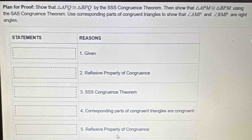 Plan for Proof: Show that △ APQ≌ △ BPQ by the SSS Congruence Theorem. Then show that △ APM≌ △ BPM using
the SAS Congruence Theorem. Use corresponding parts of congruent triangles to show that ∠ AMP and ∠ BMP are right
angles.