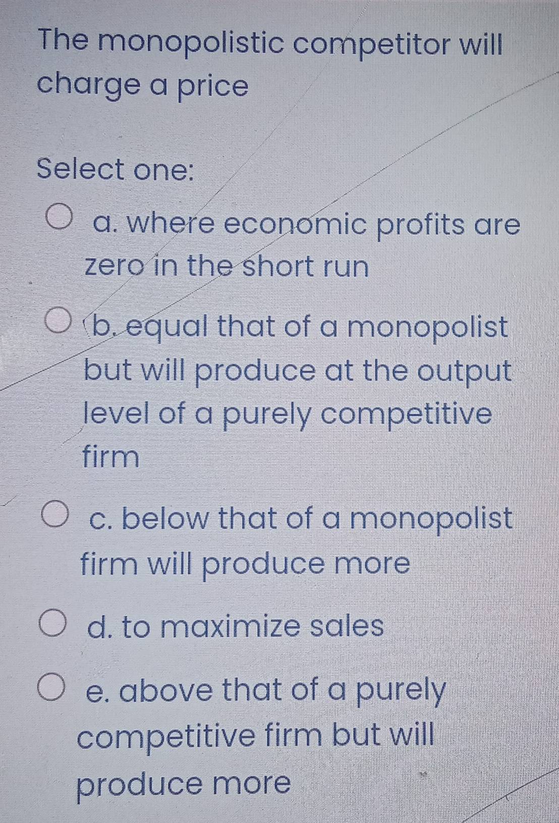 The monopolistic competitor will
charge a price
Select one:
a. where economic profits are
zero in the short run
b. equal that of a monopolist
but will produce at the output
level of a purely competitive
firm
c. below that of a monopolist
firm will produce more
d. to maximize sales
e. above that of a purely
competitive firm but will
produce more