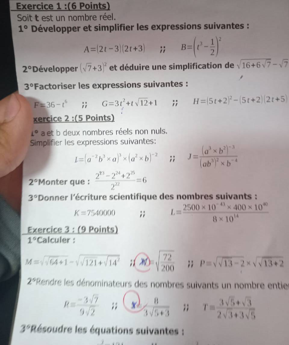 Soit t est un nombre réel.
1° Développer et simplifier les expressions suivantes :
A=(2t-3)(2t+3);; B=(t^3- 1/2 )^2
2° Développer (sqrt(7)+3)^2 et déduire une simplification de sqrt(16+6sqrt 7)-sqrt(7)
3° Factoriser les expressions suivantes :
F=36-t^6;; G=3t^2+tsqrt(12)+1;; H=(5t+2)^2-(5t+2)(2t+5)
xercice 2 :(5 Points)
L° a et b deux nombres réels non nuls.
Simplifier les expressions suivantes:
L=(a^(-2)b^3* a)^3* (a^2* b)^-2;; J=frac (a^3* b^2)^-3(ab^3)^2* b^(-4)
2° Monter que :  (2^(23)-2^(24)+2^(25))/2^(22) =6
3° Donner l'écriture scientifique des nombres suivants :
K=7540000;; L= (2500* 10^(-43)* 400* 10^(40))/8* 10^(14) 
Exercice 3 : (9 Points)
1° Calculer :
M=sqrt(sqrt 64)+1-sqrt(sqrt 121)+sqrt(14^2); sqrt(frac 72)200;; P=sqrt(sqrt 13)-2* sqrt(sqrt 13)+2
2° 'Rendre les dénominateurs des nombres suivants un nombre entie
R= (-3sqrt(7))/9sqrt(2) ;;  8/3sqrt(5+3) ;; T= (3sqrt(5)+sqrt(3))/2sqrt(3)+3sqrt(5) 
3° *Résoudre les équations suivantes :