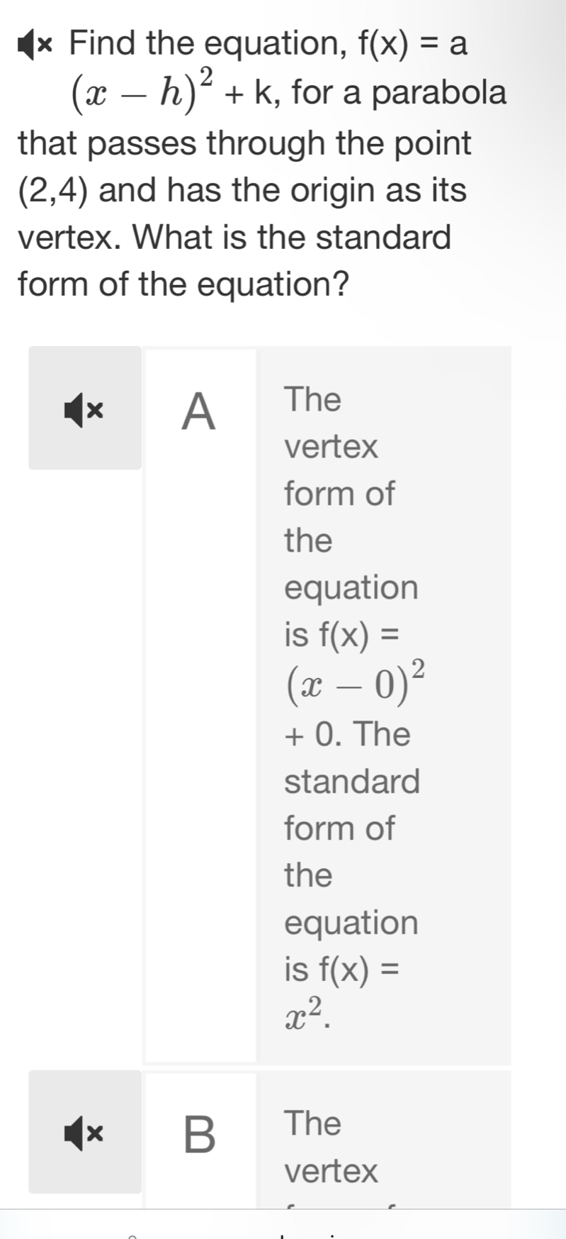 × Find the equation, f(x)=a
(x-h)^2+k , for a parabola
that passes through the point
(2,4) and has the origin as its
vertex. What is the standard
form of the equation?
× A The
vertex
form of
the
equation
is f(x)=
(x-0)^2
+ 0. The
standard
form of
the
equation
is f(x)=
x^2. 
× B The
vertex