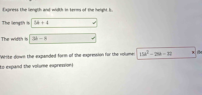 Express the length and width in terms of the height h. 
The length is 5h+4
The width is 3h-8
Write down the expanded form of the expression for the volume: 15h^2-28h-32 × (Be 
to expand the volume expression)