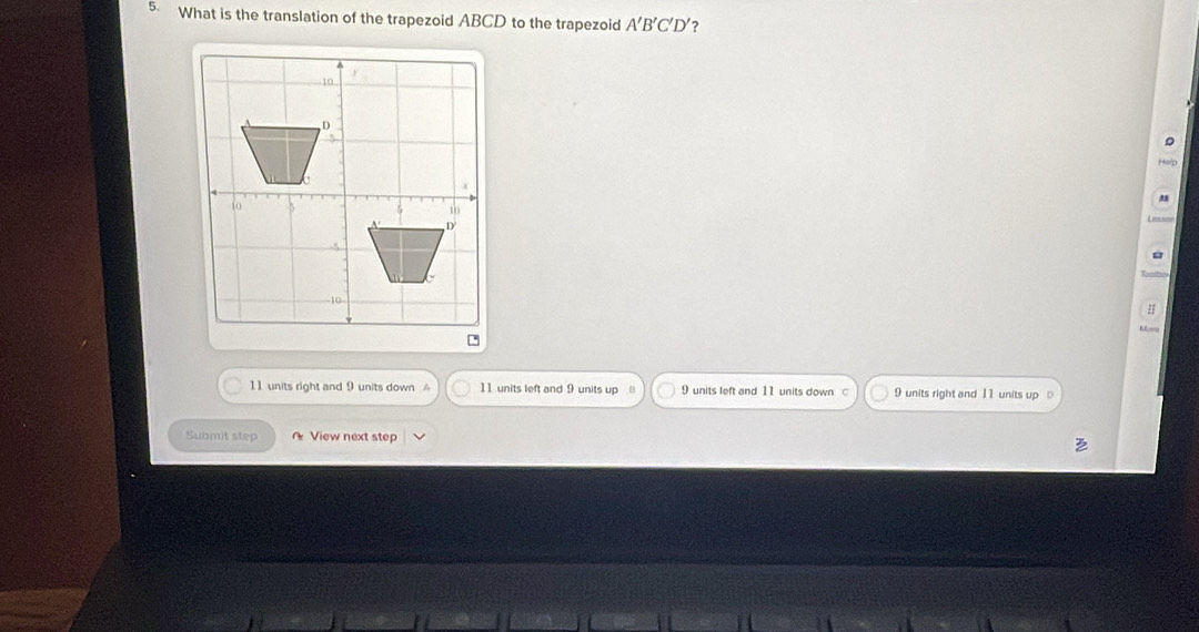 What is the translation of the trapezoid ABCD to the trapezoid A'B'C'D' ?
Help
L====
:
A
11 units right and 9 units down A 11 units left and 9 units up 9 units left and 11 units down c 9 units right and 11 units up 
Submit step View next step