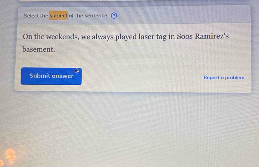 Select the subject of the sentence. 
On the weekends, we always played laser tag in Soos Ramirez's 
basement. 
Submit answer Report a problem