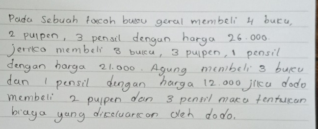 Pada Sebuah facoh buleu geral membeli 4 buKu,
2 pulpen, 3 pensil dengan harga 26. 000
Jerilco membeli 3 bulcu, 3 pulpen, 1 pensil 
dengan harga 21. 000. Agung memibeli 3 buicu 
dan 1 pensil dengan harga 12. 000 jica dodo 
membeli 2 pulpen dan 3 pensil maka tentucan 
biaga yang discluarcon ceh do do.