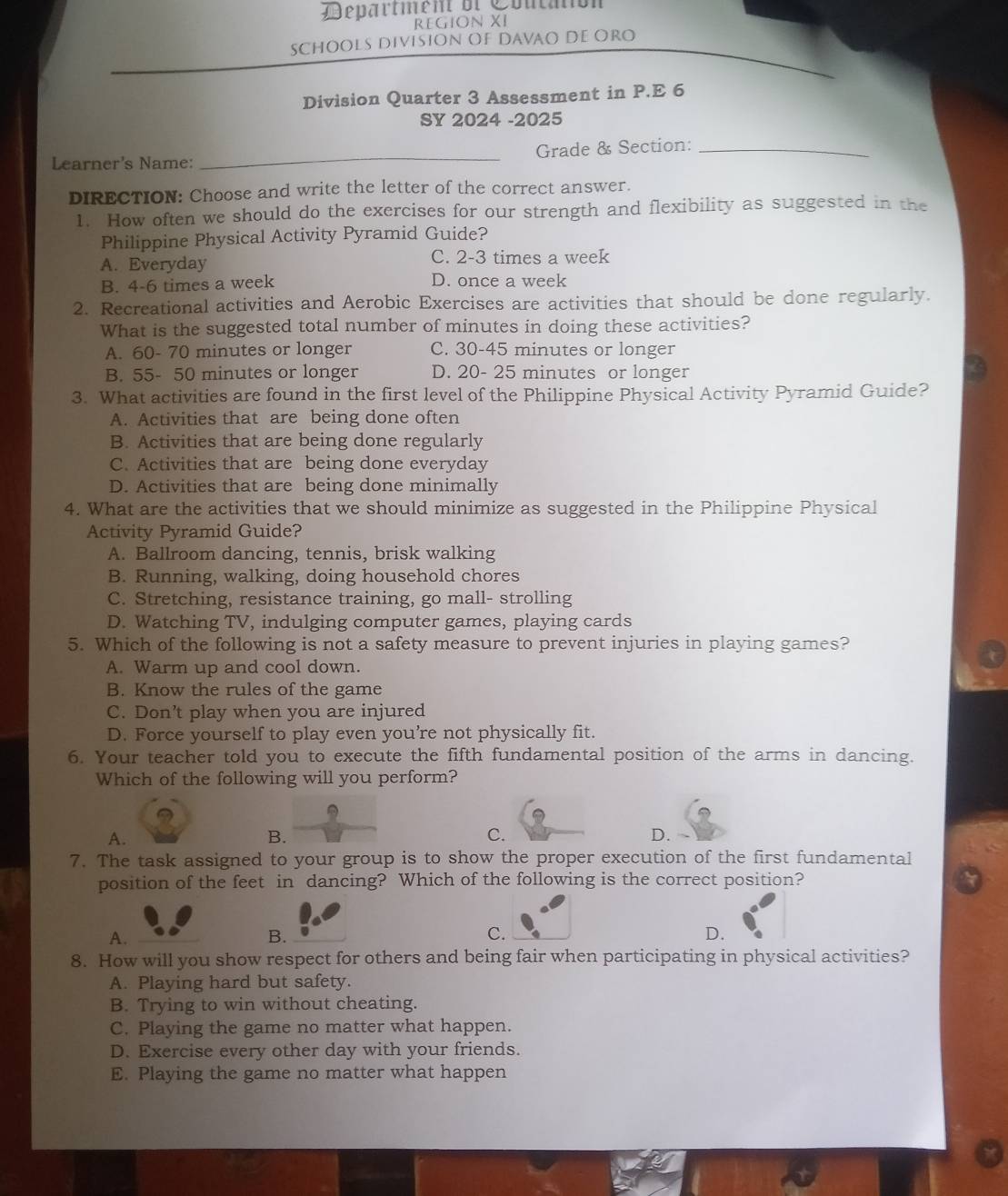 Department ol Coutaión
REGION XI
SCHOOLs DiviSiON OF DavaO DE ORO
Division Quarter 3 Assessment in P.E 6
SY 2024 -2025
Learner's Name: _Grade & Section:_
DIRECTION: Choose and write the letter of the correct answer.
1. How often we should do the exercises for our strength and flexibility as suggested in the
Philippine Physical Activity Pyramid Guide?
A. Everyday C. 2-3 times a week
B. 4-6 times a week D. once a week
2. Recreational activities and Aerobic Exercises are activities that should be done regularly.
What is the suggested total number of minutes in doing these activities?
A. 60- 70 minutes or longer C. 30-45 minutes or longer
B. 55- 50 minutes or longer D. 20- 25 minutes or longer
3. What activities are found in the first level of the Philippine Physical Activity Pyramid Guide?
A. Activities that are being done often
B. Activities that are being done regularly
C. Activities that are being done everyday
D. Activities that are being done minimally
4. What are the activities that we should minimize as suggested in the Philippine Physical
Activity Pyramid Guide?
A. Ballroom dancing, tennis, brisk walking
B. Running, walking, doing household chores
C. Stretching, resistance training, go mall- strolling
D. Watching TV, indulging computer games, playing cards
5. Which of the following is not a safety measure to prevent injuries in playing games?
A. Warm up and cool down.
B. Know the rules of the game
C. Don’t play when you are injured
D. Force yourself to play even you’re not physically fit.
6. Your teacher told you to execute the fifth fundamental position of the arms in dancing.
Which of the following will you perform?
A.
B.
C.
D.
7. The task assigned to your group is to show the proper execution of the first fundamental
position of the feet in dancing? Which of the following is the correct position?
A.
B.
C.
D.
8. How will you show respect for others and being fair when participating in physical activities?
A. Playing hard but safety.
B. Trying to win without cheating.
C. Playing the game no matter what happen.
D. Exercise every other day with your friends.
E. Playing the game no matter what happen