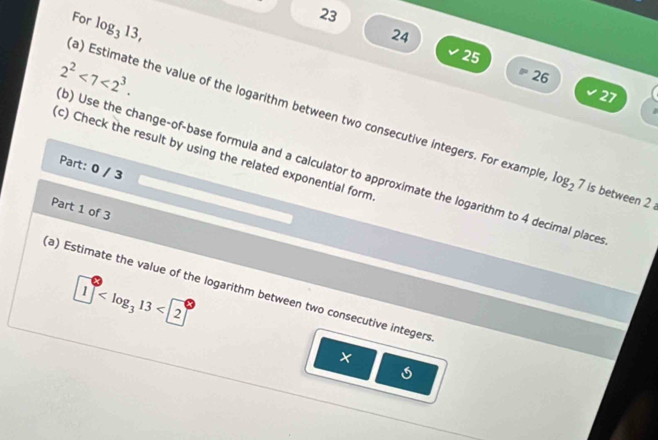 For log _313,
23
24
25
26
27
) Use the change-of-base formula and a calculator to approximate the logarithm to 4 decimal place 2^2<7<2^3. 
a) Estimate the value of the logarithm between two consecutive integers. For example log _27 is between 2
(c) Check the result by using the related exponential form 
Part: 0 / 3 
Part 1 of 3
1° <2°
(a) Estimate the value of the logarithm between two consecutive integers 
×