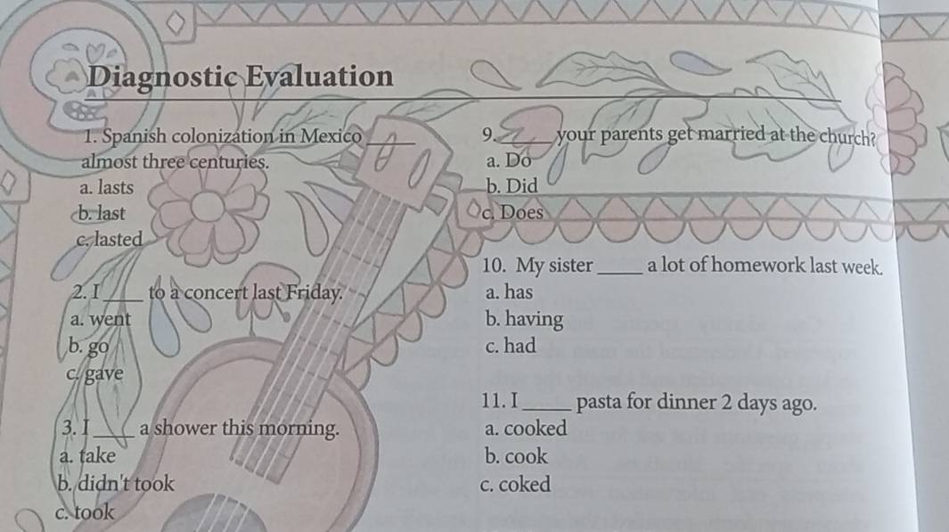 Diagnostic Evaluation
1. Spanish colonization in Mexico 9. your parents get married at the church?
almost three centuries. to a. Do
a. lasts b. Did
b. last c. Does
c. lasted
10. My sister_ a lot of homework last week.
2.I_ to a concert last Friday. a. has
a. went b. having
b. go c. had
c. gave
11. I_ pasta for dinner 2 days ago.
3.I _a shower this morning. a. cooked
a. take b. cook
b. didn't took c. coked
c. took