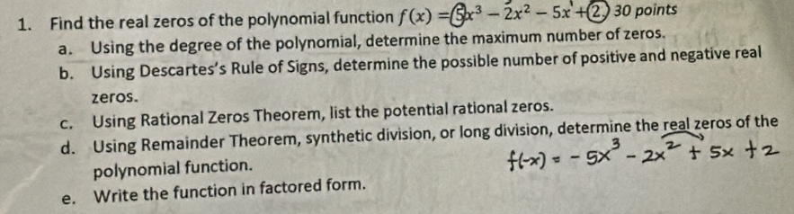 Find the real zeros of the polynomial function f(x) =⑤x³ - 2x² - 5x'+2 30 points 
a. Using the degree of the polynomial, determine the maximum number of zeros. 
b. Using Descartes’s Rule of Signs, determine the possible number of positive and negative real 
zeros. 
c. Using Rational Zeros Theorem, list the potential rational zeros. 
d. Using Remainder Theorem, synthetic division, or long division, determine the real zeros of the 
polynomial function. 
e. Write the function in factored form.