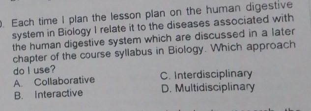 Each time I plan the lesson plan on the human digestive
system in Biology I relate it to the diseases associated with
the human digestive system which are discussed in a later
chapter of the course syllabus in Biology. Which approach
do I use?
A. Collaborative C. Interdisciplinary
B. Interactive D. Multidisciplinary