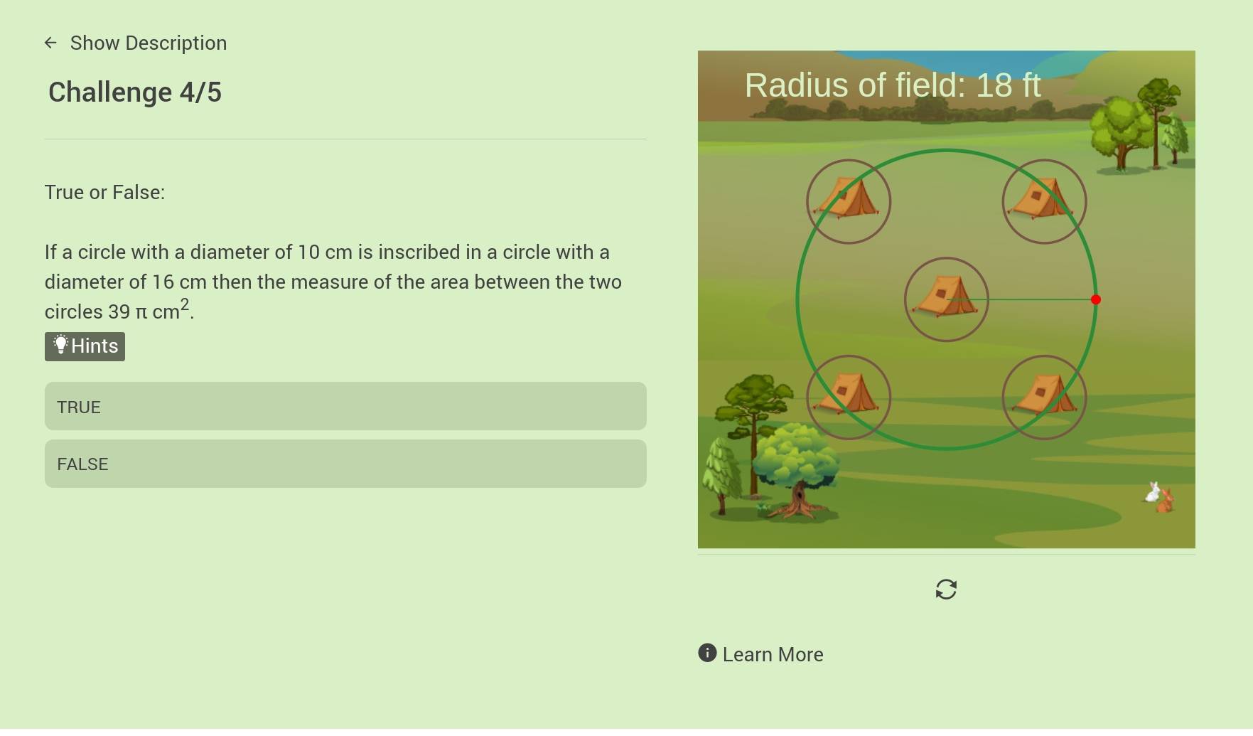 Show Description
Challenge 4/5
True or False:
If a circle with a diameter of 10 cm is inscribed in a circle with a
diameter of 16 cm then the measure of the area between the two
circles 39π cm^2.
†Hints
TRUE
FALSE
Learn More